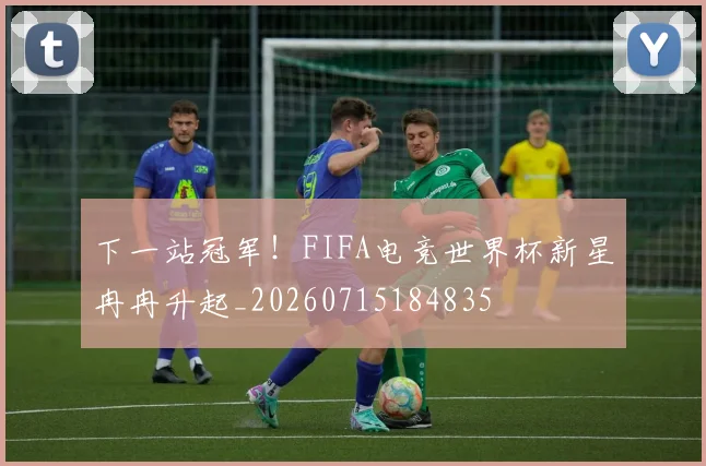 下一站冠军!FIFA电竞世界杯新星冉冉升起_20260715184835